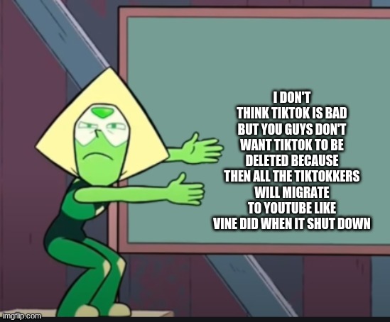 peridot chalkboard | I DON'T THINK TIKTOK IS BAD BUT YOU GUYS DON'T WANT TIKTOK TO BE DELETED BECAUSE THEN ALL THE TIKTOKKERS WILL MIGRATE TO YOUTUBE LIKE VINE DID WHEN IT SHUT DOWN | image tagged in peridot chalkboard | made w/ Imgflip meme maker
