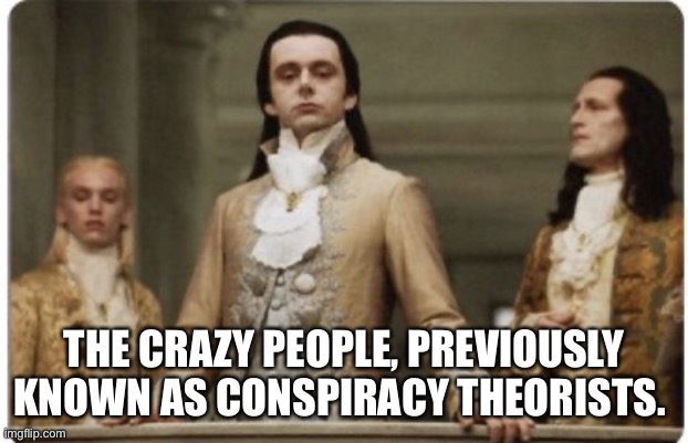 Vindicated |  THE CRAZY PEOPLE, PREVIOUSLY KNOWN AS CONSPIRACY THEORISTS. | image tagged in superior royalty,conspiracy theories | made w/ Imgflip meme maker