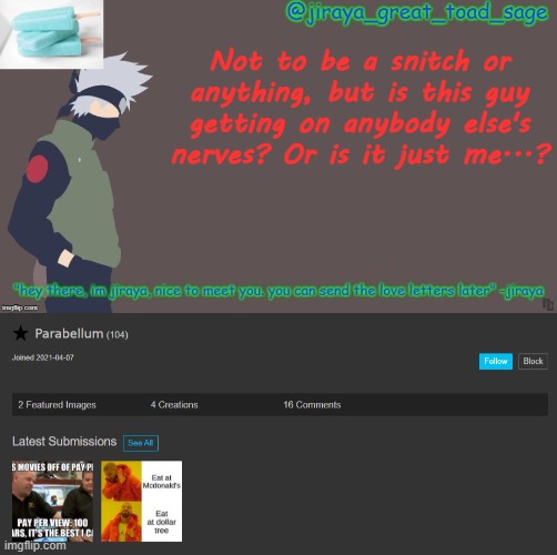I honestly don't mean for anything to happen but jeez this guy is annoying o-o | Not to be a snitch or anything, but is this guy getting on anybody else's nerves? Or is it just me...? | image tagged in first template d | made w/ Imgflip meme maker