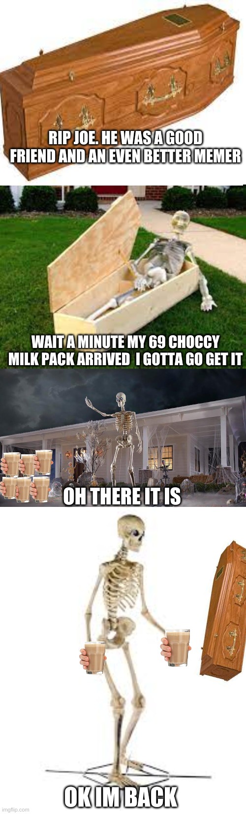 The choccy milk revives all |  RIP JOE. HE WAS A GOOD FRIEND AND AN EVEN BETTER MEMER; WAIT A MINUTE MY 69 CHOCCY MILK PACK ARRIVED  I GOTTA GO GET IT; OH THERE IT IS; OK IM BACK | image tagged in blank white template | made w/ Imgflip meme maker