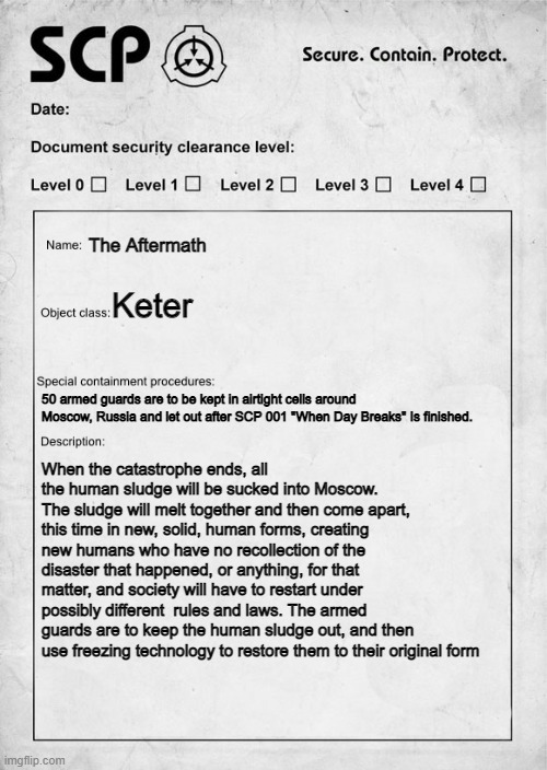 SCP document | The Aftermath; Keter; 50 armed guards are to be kept in airtight cells around Moscow, Russia and let out after SCP 001 "When Day Breaks" Is finished. When the catastrophe ends, all the human sludge will be sucked into Moscow. The sludge will melt together and then come apart, this time in new, solid, human forms, creating new humans who have no recollection of the disaster that happened, or anything, for that matter, and society will have to restart under possibly different  rules and laws. The armed guards are to keep the human sludge out, and then use freezing technology to restore them to their original form | image tagged in scp document | made w/ Imgflip meme maker