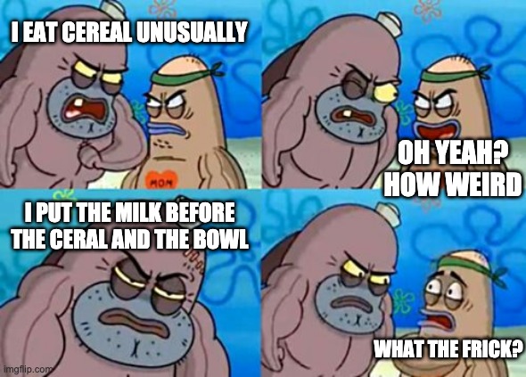 How Tough Are You Meme | I EAT CEREAL UNUSUALLY; OH YEAH? HOW WEIRD; I PUT THE MILK BEFORE THE CERAL AND THE BOWL; WHAT THE FRICK? | image tagged in memes,how tough are you,funny,spongebob | made w/ Imgflip meme maker
