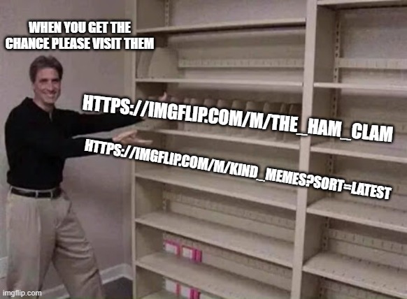 Empty shelf man | WHEN YOU GET THE CHANCE PLEASE VISIT THEM; HTTPS://IMGFLIP.COM/M/THE_HAM_CLAM; HTTPS://IMGFLIP.COM/M/KIND_MEMES?SORT=LATEST | image tagged in empty shelf man | made w/ Imgflip meme maker