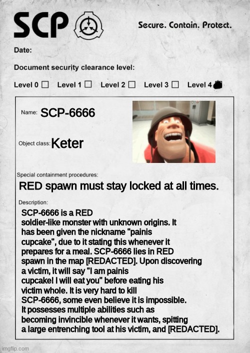 painis cupcake is an scp now | SCP-6666; Keter; SCP-6666 is a RED soldier-like monster with unknown origins. It has been given the nickname "painis cupcake", due to it stating this whenever it prepares for a meal. SCP-6666 lies in RED spawn in the map [REDACTED]. Upon discovering a victim, it will say "I am painis cupcake! I will eat you" before eating his victim whole. It is very hard to kill SCP-6666, some even believe it is impossible. It possesses multiple abilities such as becoming invincible whenever it wants, spitting a large entrenching tool at his victim, and [REDACTED]. RED spawn must stay locked at all times. | image tagged in scp document | made w/ Imgflip meme maker