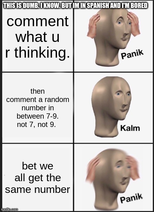 Panik Kalm Panik | THIS IS DUMB. I KNOW. BUT IM IN SPANISH AND I'M BORED; comment what u r thinking. then comment a random number in between 7-9. not 7, not 9. bet we all get the same number | image tagged in memes,panik kalm panik | made w/ Imgflip meme maker