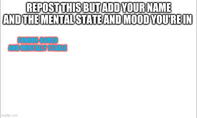 white background | REPOST THIS BUT ADD YOUR NAME AND THE MENTAL STATE AND MOOD YOU'RE IN; FONDUE-BORED AND MENTALLY STABLE | image tagged in white background | made w/ Imgflip meme maker