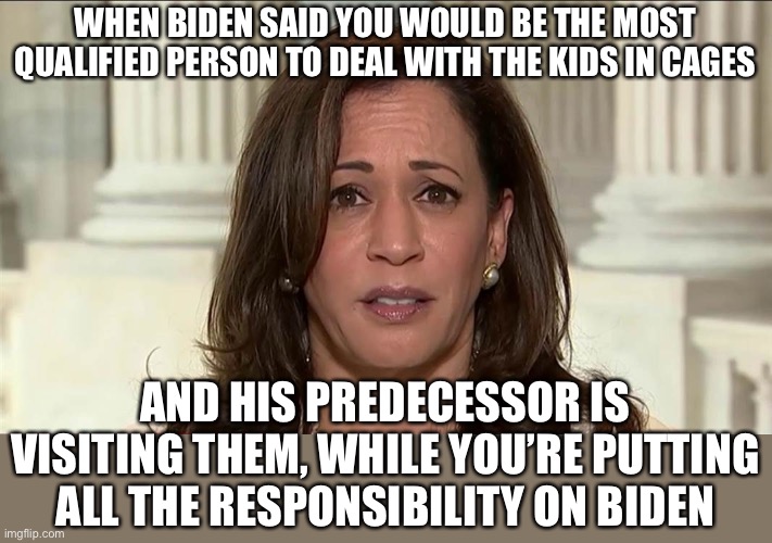 Wow. | WHEN BIDEN SAID YOU WOULD BE THE MOST QUALIFIED PERSON TO DEAL WITH THE KIDS IN CAGES; AND HIS PREDECESSOR IS VISITING THEM, WHILE YOU’RE PUTTING ALL THE RESPONSIBILITY ON BIDEN | image tagged in kamala harris,politics,kids in cages,donald trump,joe biden | made w/ Imgflip meme maker