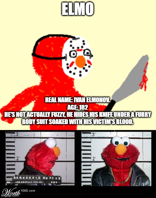 this is not a drill | ELMO; REAL NAME: IVAN ELMONOV.
AGE: 182
HE'S NOT ACTUALLY FUZZY, HE HIDES HIS KNIFE UNDER A FURRY BODY SUIT SOAKED WITH HIS VICTIM'S BLOOD. | image tagged in e g x all the y | made w/ Imgflip meme maker