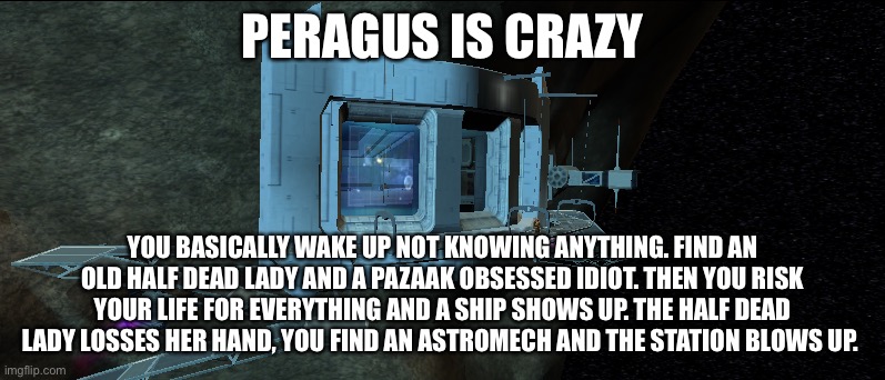 Peragus mining station: a brief summary (yes I’m replaying again, deal with it) | PERAGUS IS CRAZY; YOU BASICALLY WAKE UP NOT KNOWING ANYTHING. FIND AN OLD HALF DEAD LADY AND A PAZAAK OBSESSED IDIOT. THEN YOU RISK YOUR LIFE FOR EVERYTHING AND A SHIP SHOWS UP. THE HALF DEAD LADY LOSSES HER HAND, YOU FIND AN ASTROMECH AND THE STATION BLOWS UP. | image tagged in pure pazaak,i hate hk50 droids,im already sick of kreia and atton | made w/ Imgflip meme maker