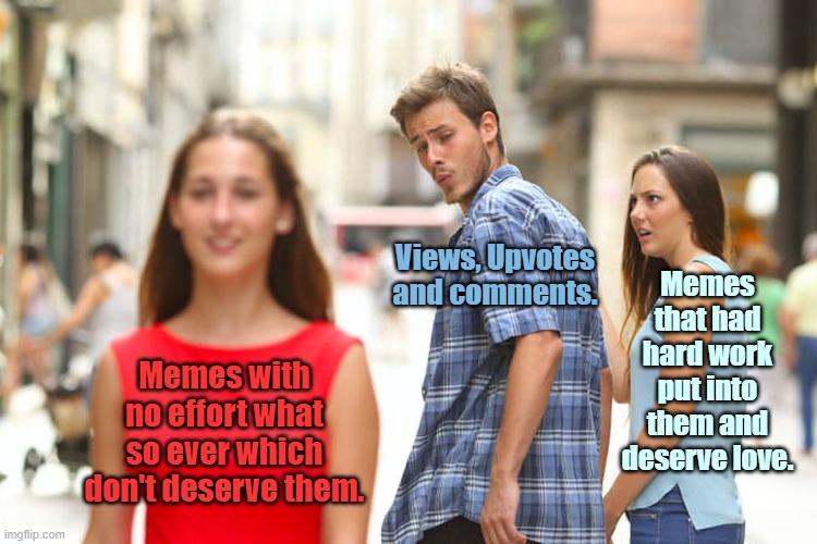 WHY what is wrong with this world | Views, Upvotes and comments. Memes that had hard work put into them and deserve love. Memes with no effort what so ever which don't deserve them. | image tagged in memes,distracted boyfriend,why,its just not fair,needs to change,upvote if you agree | made w/ Imgflip meme maker