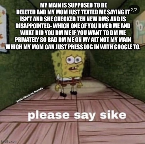 Dont dm my main | MY MAIN IS SUPPOSED TO BE DELETED AND MY MOM JUST TEXTED ME SAYING IT ISN’T AND SHE CHECKED TEH NEW DMS AND IS DISAPPOINTED- WHICH ONE OF YOU DMED ME AND WHAT DID YOU DM ME IF YOU WANT TO DM ME PRIVATELY SO BAD DM ME ON MY ALT NOT MY MAIN WHICH MY MOM CAN JUST PRESS LOG IN WITH GOOGLE TO. | image tagged in say sike | made w/ Imgflip meme maker