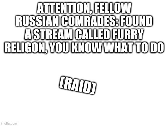 remember, no furry |  ATTENTION, FELLOW RUSSIAN COMRADES: FOUND A STREAM CALLED FURRY RELIGON, YOU KNOW WHAT TO DO; (RAID) | image tagged in blank white template | made w/ Imgflip meme maker