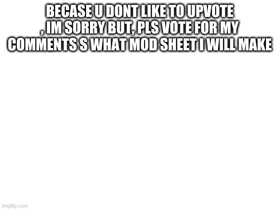 sorry again for begging (dont upvote the meme just the comment) | BECASE U DONT LIKE TO UPVOTE , IM SORRY BUT, PLS VOTE FOR MY COMMENTS S WHAT MOD SHEET I WILL MAKE | image tagged in blank white template | made w/ Imgflip meme maker