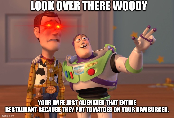 X, X Everywhere Meme | LOOK OVER THERE WOODY; YOUR WIFE JUST ALIENATED THAT ENTIRE RESTAURANT BECAUSE THEY PUT TOMATOES ON YOUR HAMBURGER. | image tagged in memes,x x everywhere | made w/ Imgflip meme maker