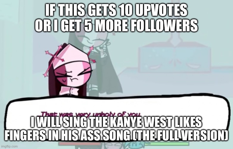 also the last one was glitchy as hell | IF THIS GETS 10 UPVOTES OR I GET 5 MORE FOLLOWERS; I WILL SING THE KANYE WEST LIKES FINGERS IN HIS ASS SONG (THE FULL VERSION) | image tagged in that was very unholy of you | made w/ Imgflip meme maker