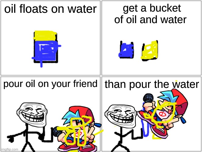 Blank Comic Panel 2x2 | oil floats on water; get a bucket of oil and water; pour oil on your friend; than pour the water | image tagged in memes,blank comic panel 2x2,meme faces,funny | made w/ Imgflip meme maker