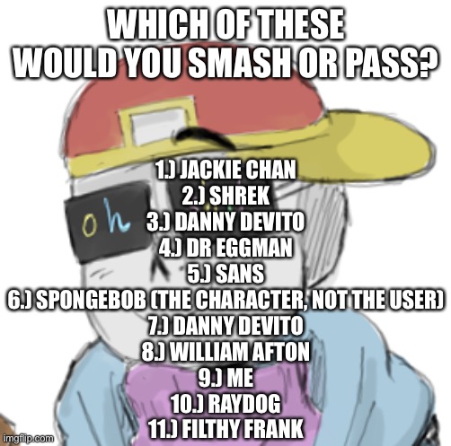 bored | WHICH OF THESE WOULD YOU SMASH OR PASS? 1.) JACKIE CHAN
2.) SHREK
3.) DANNY DEVITO
4.) DR EGGMAN
5.) SANS
6.) SPONGEBOB (THE CHARACTER, NOT THE USER)
7.) DANNY DEVITO
8.) WILLIAM AFTON
9.) ME
10.) RAYDOG
11.) FILTHY FRANK | image tagged in fresh sans oh shit | made w/ Imgflip meme maker