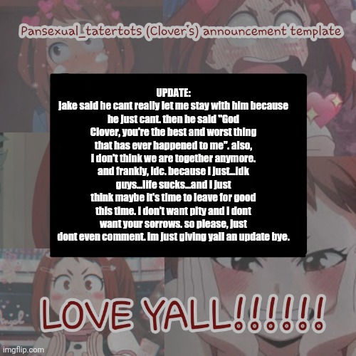 .... | UPDATE:
jake said he cant really let me stay with him because he just cant. then he said "God Clover, you're the best and worst thing that has ever happened to me". also, i don't think we are together anymore. and frankly, idc. because i just...idk guys...life sucks...and i just think maybe it's time to leave for good this time. i don't want pity and i dont want your sorrows. so please, just dont even comment. im just giving yall an update bye. | image tagged in clovers announcement template | made w/ Imgflip meme maker