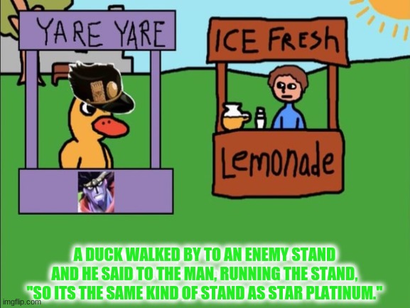 Yup. | A DUCK WALKED BY TO AN ENEMY STAND AND HE SAID TO THE MAN, RUNNING THE STAND, "SO ITS THE SAME KIND OF STAND AS STAR PLATINUM." | image tagged in the duck,memes,funny | made w/ Imgflip meme maker