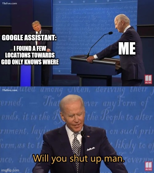 Seriously google assistant shut the hell up SHUT UP SHUT UP SHUT UP SHUT UP SHUT UP SHUT UP SHUT UP SHUT UP SHUT UP SHUT UP!!!!! | ME; GOOGLE ASSISTANT:; I FOUND A FEW LOCATIONS TOWARDS GOD ONLY KNOWS WHERE | image tagged in biden - will you shut up man,google,dank memes,memes,savage memes,shut up | made w/ Imgflip meme maker