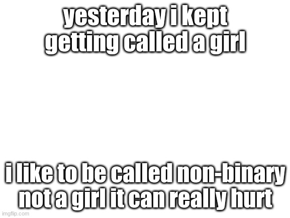 ... | yesterday i kept getting called a girl; i like to be called non-binary not a girl it can really hurt | image tagged in blank white template | made w/ Imgflip meme maker