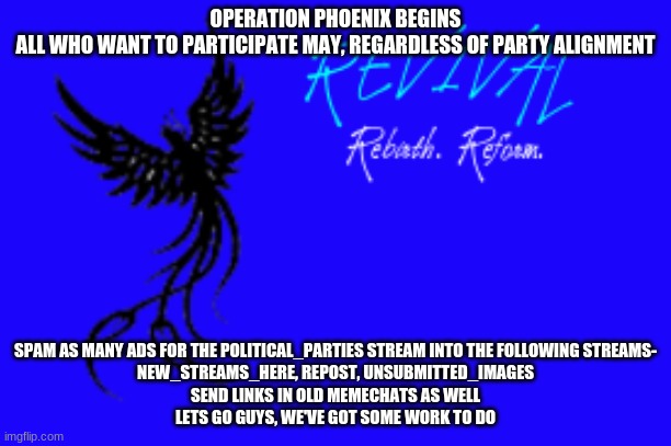 OPERATION PHOENIX BEGINS
ALL WHO WANT TO PARTICIPATE MAY, REGARDLESS OF PARTY ALIGNMENT; SPAM AS MANY ADS FOR THE POLITICAL_PARTIES STREAM INTO THE FOLLOWING STREAMS-
NEW_STREAMS_HERE, REPOST, UNSUBMITTED_IMAGES
SEND LINKS IN OLD MEMECHATS AS WELL
LETS GO GUYS, WE'VE GOT SOME WORK TO DO | made w/ Imgflip meme maker