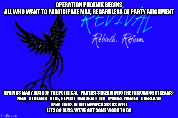 OPERATION PHOENIX BEGINS
ALL WHO WANT TO PARTICIPATE MAY, REGARDLESS OF PARTY ALIGNMENT; SPAM AS MANY ADS FOR THE POLITICAL_PARTIES STREAM INTO THE FOLLOWING STREAMS-
NEW_STREAMS_HERE, REPOST, UNSUBMITTED_IMAGES, MEMES_OVERLOAD
SEND LINKS IN OLD MEMECHATS AS WELL
LETS GO GUYS, WE'VE GOT SOME WORK TO DO | made w/ Imgflip meme maker