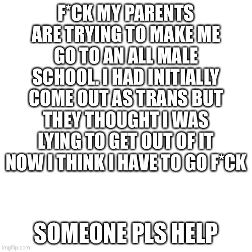 pls help me | F*CK MY PARENTS ARE TRYING TO MAKE ME GO TO AN ALL MALE SCHOOL. I HAD INITIALLY COME OUT AS TRANS BUT THEY THOUGHT I WAS LYING TO GET OUT OF IT NOW I THINK I HAVE TO GO F*CK; SOMEONE PLS HELP | image tagged in memes,blank transparent square | made w/ Imgflip meme maker