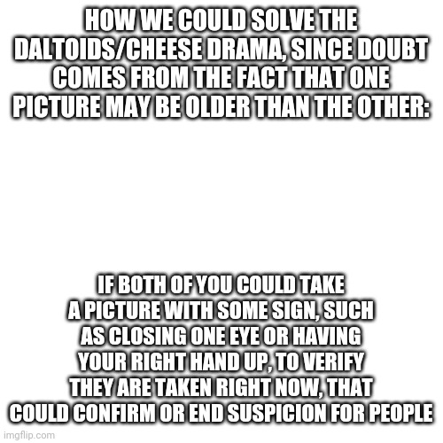 *mega sigh* | HOW WE COULD SOLVE THE DALTOIDS/CHEESE DRAMA, SINCE DOUBT COMES FROM THE FACT THAT ONE PICTURE MAY BE OLDER THAN THE OTHER:; IF BOTH OF YOU COULD TAKE A PICTURE WITH SOME SIGN, SUCH AS CLOSING ONE EYE OR HAVING YOUR RIGHT HAND UP, TO VERIFY THEY ARE TAKEN RIGHT NOW, THAT COULD CONFIRM OR END SUSPICION FOR PEOPLE | image tagged in memes,blank transparent square | made w/ Imgflip meme maker