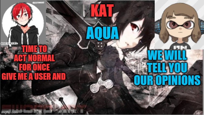 katxaqua | TIME TO ACT NORMAL FOR ONCE
GIVE ME A USER AND; WE WILL TELL YOU OUR OPINIONS | image tagged in katxaqua | made w/ Imgflip meme maker