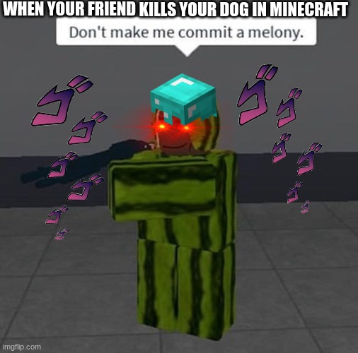 menacing | WHEN YOUR FRIEND KILLS YOUR DOG IN MINECRAFT | image tagged in melony | made w/ Imgflip meme maker