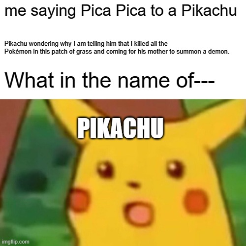 Surprised Pikachu Meme | me saying Pica Pica to a Pikachu; Pikachu wondering why I am telling him that I killed all the Pokémon in this patch of grass and coming for his mother to summon a demon. What in the name of---; PIKACHU | image tagged in memes,surprised pikachu | made w/ Imgflip meme maker