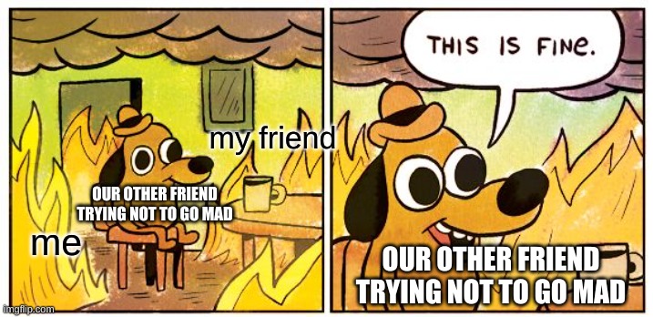 yes we are malicious teehee >:3 | my friend; OUR OTHER FRIEND TRYING NOT TO GO MAD; me; OUR OTHER FRIEND TRYING NOT TO GO MAD | image tagged in memes,this is fine,theatre | made w/ Imgflip meme maker