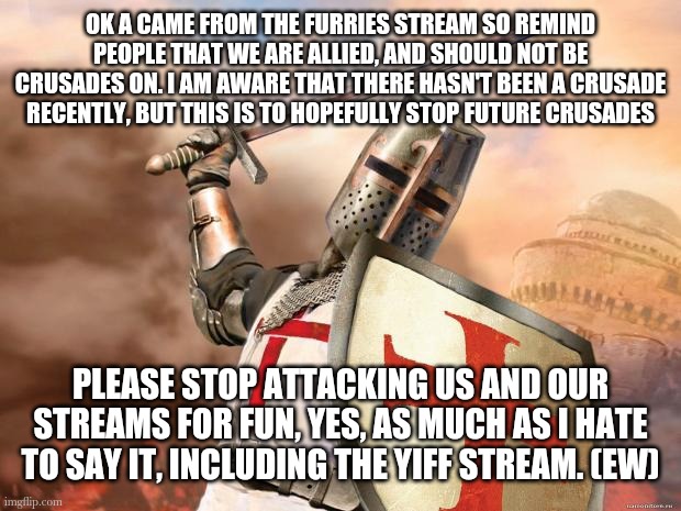 Yes, yiff is disgusting, but it is purely kept to it's own NSFW stream. The mods are still people too remember | OK A CAME FROM THE FURRIES STREAM SO REMIND PEOPLE THAT WE ARE ALLIED, AND SHOULD NOT BE CRUSADES ON. I AM AWARE THAT THERE HASN'T BEEN A CRUSADE RECENTLY, BUT THIS IS TO HOPEFULLY STOP FUTURE CRUSADES; PLEASE STOP ATTACKING US AND OUR STREAMS FOR FUN, YES, AS MUCH AS I HATE TO SAY IT, INCLUDING THE YIFF STREAM. (EW) | image tagged in crusader | made w/ Imgflip meme maker