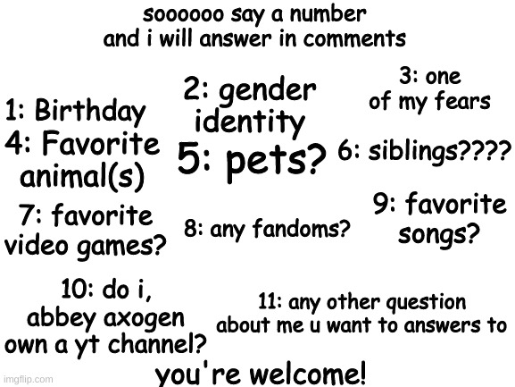 q 'n a 'bout me!!! :D | soooooo say a number and i will answer in comments; 1: Birthday; 3: one of my fears; 2: gender identity; 4: Favorite animal(s); 6: siblings???? 5: pets? 9: favorite songs? 8: any fandoms? 7: favorite video games? 10: do i, abbey axogen own a yt channel? 11: any other question about me u want to answers to; you're welcome! | image tagged in blank white template,bigender,bigender pride,bigender love,q and a | made w/ Imgflip meme maker