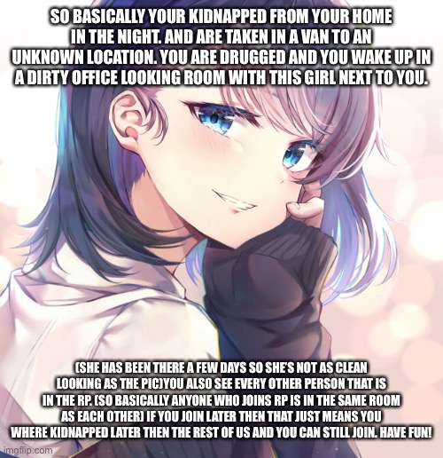 SO BASICALLY YOUR KIDNAPPED FROM YOUR HOME IN THE NIGHT. AND ARE TAKEN IN A VAN TO AN UNKNOWN LOCATION. YOU ARE DRUGGED AND YOU WAKE UP IN A DIRTY OFFICE LOOKING ROOM WITH THIS GIRL NEXT TO YOU. (SHE HAS BEEN THERE A FEW DAYS SO SHE’S NOT AS CLEAN LOOKING AS THE PIC)YOU ALSO SEE EVERY OTHER PERSON THAT IS IN THE RP. (SO BASICALLY ANYONE WHO JOINS RP IS IN THE SAME ROOM AS EACH OTHER) IF YOU JOIN LATER THEN THAT JUST MEANS YOU WHERE KIDNAPPED LATER THEN THE REST OF US AND YOU CAN STILL JOIN. HAVE FUN! | made w/ Imgflip meme maker