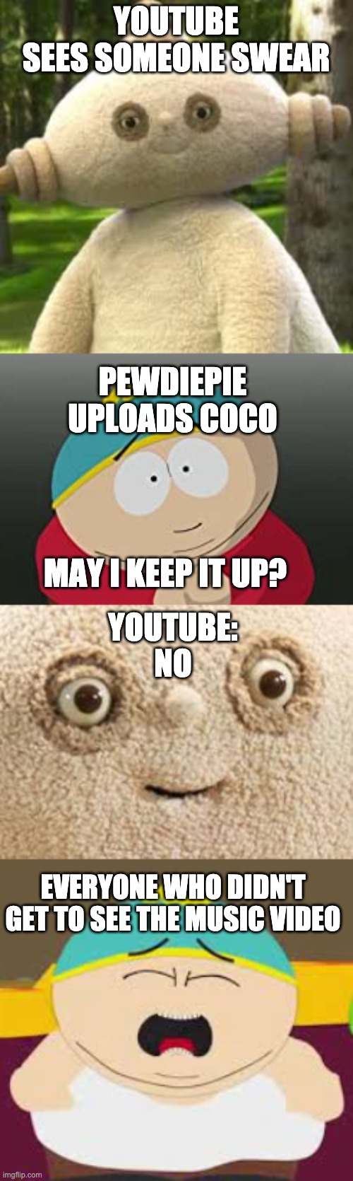 Youtube killed a great song | YOUTUBE
SEES SOMEONE SWEAR; PEWDIEPIE
UPLOADS COCO; MAY I KEEP IT UP? YOUTUBE:
NO; EVERYONE WHO DIDN'T GET TO SEE THE MUSIC VIDEO | image tagged in coco,youtube,rip | made w/ Imgflip meme maker