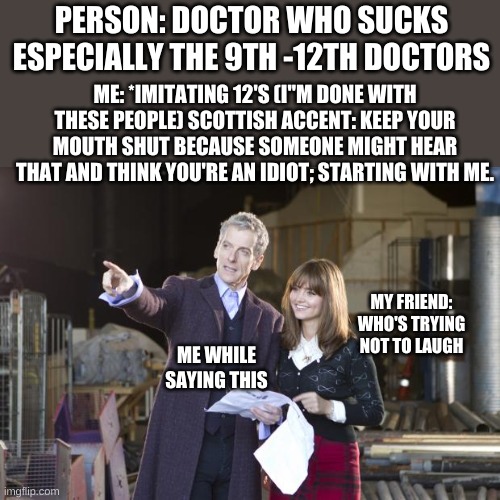 I'm waiting for this to happen so I can do this. :) | PERSON: DOCTOR WHO SUCKS ESPECIALLY THE 9TH -12TH DOCTORS; ME: *IMITATING 12'S (I"M DONE WITH THESE PEOPLE) SCOTTISH ACCENT: KEEP YOUR MOUTH SHUT BECAUSE SOMEONE MIGHT HEAR THAT AND THINK YOU'RE AN IDIOT; STARTING WITH ME. MY FRIEND: WHO'S TRYING NOT TO LAUGH; ME WHILE SAYING THIS | image tagged in peter capaldi the doctor | made w/ Imgflip meme maker