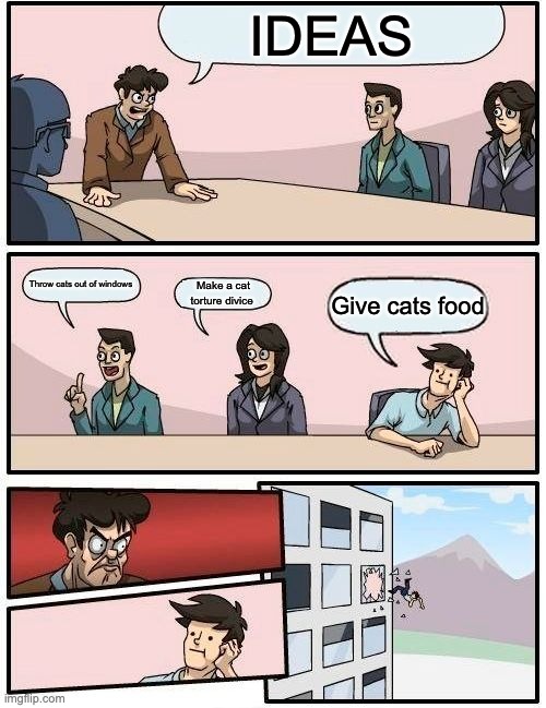 Boardroom Meeting Suggestion Meme | IDEAS; Throw cats out of windows; Make a cat torture divice; Give cats food | image tagged in memes,boardroom meeting suggestion | made w/ Imgflip meme maker