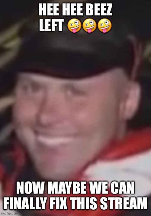 HEE HEE BEEZ LEFT 🤪🤪🤪; NOW MAYBE WE CAN FINALLY FIX THIS STREAM | made w/ Imgflip meme maker