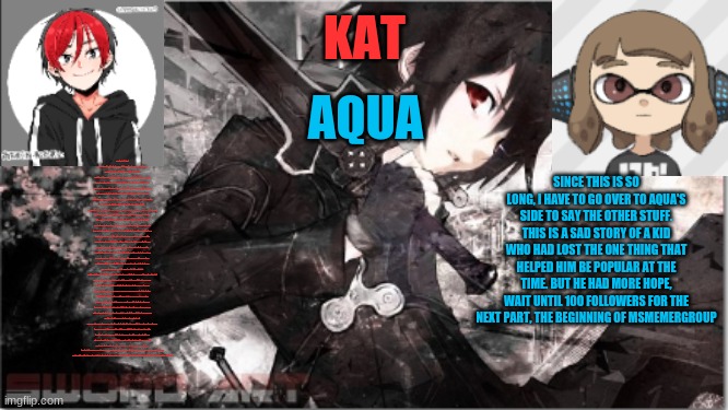 katxaqua | WE REACHED 69 FOLLOWERS
IT IS TIME FOR PART 3 OF MY STORY ON IMGFLIP WITH A TOUCH OF EVANMCGAMING: THE FIRST WAR, ELECTION AND FALL
A WAR. ONE OF THE WORST THINGS THAT COULD HAPPEN TO A COUNTRY, OR A STREAM IN THIS STORY. THIS STARTED WITH A SUGGESTION BY SOMEONE I DONT REMEMBER. THIS SUGGESTION SUGGESTS THAT WE MAKE OUR ARMY LARGER BY RECRUITING PEOPLE. LITTLE DID WE KNOW, THIS WOULD SPARK THE FIRST AND ONLY WAR OF THE STREAM. WHAT HAPPENED NEXT WAS THAT MRMEMESODA DECIDED TO ASK THE ANIME STREAM TO JOIN. THEY SAID NO. LATER MRMEMESODA SAID THAT THE ANIME STREAM WERE JUST PUSSIES. THIS PROVOKED THE ANIME STREAM TO THE POINT OF NO RETURN. THEY EITHER WANTED AN APOLOGY, OR THEY WANTED THE WAR AGAINST TIKTOK STREAM DEAD. THEY SAID THESE WORDS, THESE WORDS WERE THE WORDS THAT WOULD DRIVE THE STREAM INTO A CHAOTIC STATE:DO YOU WANNA GET DESTROYED?MRMEMESODA WAS FURIOUS.
 LATER, MRMEMESODA GAVE FALSE INFORMATION ABOUT THE WAR. THEY SAID THAT THE ANIME STREAM WOULD DESTROY THEM. THE WORST PART WAS THAT OUR LEADER, LACEYROBBINS1, WASNT ONLINE YET BECAUSE OF SCHOOL. LATER I REALIZED THE CHAOS OF THE STREAM. AND MY MOD WAS REMOVED. NOT ONLY MY MOD, BUT DEKU'S MOD AS WELL. THE ONE THING THAT KEEPS MY PRIDE AS A SOLDIER OF THE STREAM WAS MY MOD. IT BEING REMOVED WAS THE ONE THING THAT PROVOKED ME. THEY REMOVED IT, BECAUSE I WAS FOLLOWING THE WAR AGAINST TIKTOK STREAM. WHEN I SAW THE REASON WHY MY MOD WAS REMOVED. THERE WERE 2 SIDES FIGHTING. MRMEMESODA AND MR MONK(WHO AT THE TIME WAS ELIAS WALKER). I NEEDED TO CHOSOE A CHOICE. ELIAS'S SIDE STATED THAT THE WAR AGAINST TIKTOK STREAM PROVOKED THE ANIME STREAM, WHILST MRMEMESODA'S SIDE WAS THE COMPLETE OPPOSITE. AT FIRST, I FOLLOWED MRMEMESODA'S SIDE,, THEN AFTER REALIZING THAT MRMEMESODA PROVOKED FIRST, I JOINED ELIAS'S SIDE. TOGTHER, WE WOULD CONFRONT MRMEMESODA.
 LATER, AN OWNER OF THE STREAM, FROZETTA REALIZED THIS AND WAS SO FURIOUS. WHAT WAS SEEN IN HIS EYES WAS THAT THE STREAM NEEDED A RESTART. A RESTART TO IT'S ORIGINAL PURPOSE. I DIDNT WANT TO DO IT, BUT I HAD A PLAN. TOGETHER WITH FROZETTA, WE WOULD MAKE AN APOLOGY. IF WE WERE TO APOLOGIZE, WE COULD GET THE ANIME STREAM TO AT LEAST NOT FIGHT US. WE DID, AND THE PLAN WORKED. THEY MADE THEIR APOLOGY. WE WERE SAFE FROM CHAOS. AT LEAST FOR NOW. 
ALTHOUGH THE CHAOS ENDED, MRMEMESODA LEFT. HE WAS A FINE COMRADE TO THE STREAM, AND LOSING ONE OF THEM MEANT A BIG DISADVANTAGE WAS GIVEN TO US.
BUT THAT DIDNT STOP ME, KATSUKISTARKUGO, FROM MAKING THINGS RIGHT. WHEN LACEY CAME WE DISCUSSED ABOUT WHAT HAPPENED. THE NEXT DAY, I HAD A PLAN. WE WOULD HOLD AN ELECTION, TO DECIDE WHO WAS 2ND IN CHARGE. THERE WERE 4 PEOPLE, BUT THE MOST IMPORTANT ONES RUNNING WERE DEKU, AND ME. LATER I MADE A DEAL WITH DEKU WHERE IF NEITHER OF US WON, I WOULD GIVE MY VOTES TO DEKU OR HE WOULD GIVE IT TO ME. THE REASON BEHIND THIS WAS THAT ME AND DEKU HAD SIMILAR IDEAS. AND I JUST WANTED MY IDEAS TO BE PASSED ON THROUGH. THE NEXT DAY. DEKU WON, BUT IT WAS OK. TO BE HONEST, I WAS KINDA HAPPY FOR HIM. HE MADE A FORM TO ADD MODS. WHICH THE FIRST PERSON TO ASK ON THE FORM WAS SWAMPERT. HE SAID THAT, ERMMMM, HE WAS ON THE STREAM FOR 4 MONTHS AND I WAS HERE FOR THREE MONTHS AND WAS MOD AS OF THE ELECTION? WHA? YEAH, THAT HAPPENED. LATER, SOMETHING BIG WOULD HAPPEN. THIS WAS THE FALL OF WAR AGAINST TIKTOK. 
THE FALL. WHAT WOULD HAPPEN WOULD BE VERY BAD. I WOULD LOSE MY MOD, LACEY WOULD LOSE HER OWNER, AND WORST OF ALL, THE STREAM WOULD BE HACKED. IT ALL STARTED WITH ME WANTING TO START THE WAR OFFICIALLY, SO I SENT WAR MESSAGES TO TIKTOK. BAITING THEM, BUT ONE THING, ONE CARELESS THING THAT WOULD HAPPEN THAT I FORGOT. YES, THE STREAM MAY BE SPAM PROOF, BUT IT WASN'T HACK PROOF. A FEW DAYS LATER THE STREAM GOT HACKED, AND WAS IN CHAOS AGAIN. I TRIED GETTING PEOPLE FROM MSMEMERGROUP, BUT IT DIDNT WORK. IT WAS MY FAULT. TO THIS DAY I WOULD SAY THIS OVER AND OVER AGAIN, AND AQUA WOULD BE THERE TO TRY AND COMFORT ME. SHE WOULD NOTICE ME THERE. WITH THAT FACE, WITH THAT ATTITUDE. AND SHE WOULD KNOW EXACTLY WHAT WAS GOING ON. SHE WOULD ALWAYS BE THERE. AND WOULD BE THERE TO COMFORT ME
 THE HACKER WAS FOUND AT SOME POINT, BUT NOT UNTIL CAUSING MAJOR DAMAGE TO THE STREAM. BUT THEN A FEW DAYS LATER, I WOULD BLOW UP AGAIN, BUT NOT ON WAR AGAINST TIKTOK THIS TIME, BUT MSMEMERGROUP. TO BE CONTINUED; SINCE THIS IS SO LONG, I HAVE TO GO OVER TO AQUA'S SIDE TO SAY THE OTHER STUFF. THIS IS A SAD STORY OF A KID WHO HAD LOST THE ONE THING THAT HELPED HIM BE POPULAR AT THE TIME. BUT HE HAD MORE HOPE, WAIT UNTIL 100 FOLLOWERS FOR THE NEXT PART, THE BEGINNING OF MSMEMERGROUP | image tagged in katxaqua | made w/ Imgflip meme maker