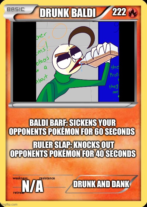 Blank Pokemon Card | 222; DRUNK BALDI; BALDI BARF: SICKENS YOUR OPPONENTS POKÉMON FOR 60 SECONDS; RULER SLAP: KNOCKS OUT OPPONENTS POKÉMON FOR 40 SECONDS; N/A; DRUNK AND DANK | image tagged in blank pokemon card | made w/ Imgflip meme maker