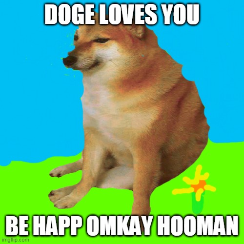 cheems | DOGE LOVES YOU; BE HAPP OMKAY HOOMAN | image tagged in cheems | made w/ Imgflip meme maker