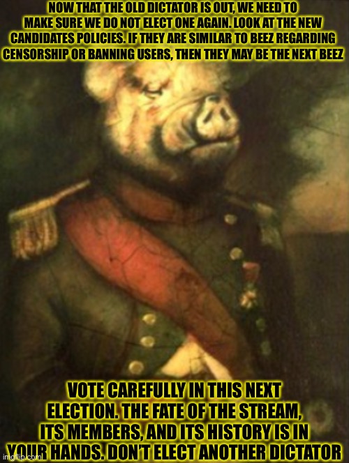 NOW THAT THE OLD DICTATOR IS OUT, WE NEED TO MAKE SURE WE DO NOT ELECT ONE AGAIN. LOOK AT THE NEW CANDIDATES POLICIES. IF THEY ARE SIMILAR TO BEEZ REGARDING CENSORSHIP OR BANNING USERS, THEN THEY MAY BE THE NEXT BEEZ; VOTE CAREFULLY IN THIS NEXT ELECTION. THE FATE OF THE STREAM, ITS MEMBERS, AND ITS HISTORY IS IN YOUR HANDS. DON’T ELECT ANOTHER DICTATOR | made w/ Imgflip meme maker