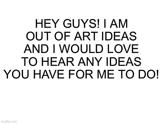 I have like no ideas lol | HEY GUYS! I AM OUT OF ART IDEAS AND I WOULD LOVE TO HEAR ANY IDEAS YOU HAVE FOR ME TO DO! | image tagged in blank white template,idk what to put in the tags | made w/ Imgflip meme maker