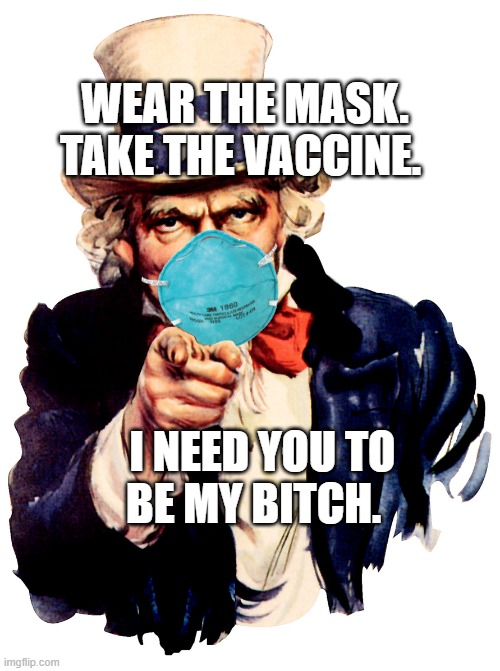 uncle sam i want you to mask n95 covid coronavirus | WEAR THE MASK. TAKE THE VACCINE. I NEED YOU TO BE MY BITCH. | image tagged in uncle sam i want you to mask n95 covid coronavirus | made w/ Imgflip meme maker