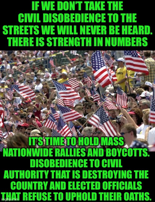 Americans need to make themselves heard | IF WE DON’T TAKE THE CIVIL DISOBEDIENCE TO THE STREETS WE WILL NEVER BE HEARD. THERE IS STRENGTH IN NUMBERS; IT’S TIME TO HOLD MASS NATIONWIDE RALLIES AND BOYCOTTS. DISOBEDIENCE TO CIVIL AUTHORITY THAT IS DESTROYING THE COUNTRY AND ELECTED OFFICIALS THAT REFUSE TO UPHOLD THEIR OATHS. | image tagged in boycott,boycott hollywood,rally,protest,rejection,woke | made w/ Imgflip meme maker