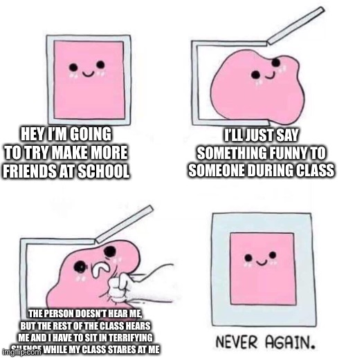 halp | HEY I’M GOING TO TRY MAKE MORE FRIENDS AT SCHOOL; I’LL JUST SAY SOMETHING FUNNY TO SOMEONE DURING CLASS; THE PERSON DOESN’T HEAR ME, BUT THE REST OF THE CLASS HEARS ME AND I HAVE TO SIT IN TERRIFYING SILENCE WHILE MY CLASS STARES AT ME | image tagged in never again | made w/ Imgflip meme maker
