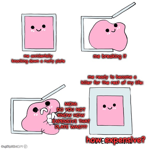 relatable meme #1 | me accidentally knocking down a rusty plate; me breaking it; me ready to become a killer for the rest of my life:; MOM:
DO YOU NOT KNOW HOW EXPENSIVE THAT PLATE WAS??? how expensive? | image tagged in pink blob in the box,funny,relatable | made w/ Imgflip meme maker