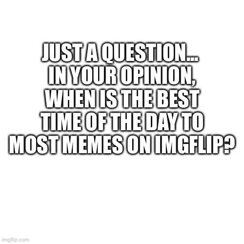 Just a question :) | JUST A QUESTION... 
IN YOUR OPINION, WHEN IS THE BEST TIME OF THE DAY TO MOST MEMES ON IMGFLIP? | image tagged in memes,blank transparent square | made w/ Imgflip meme maker